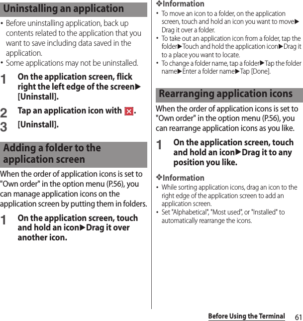 61Before Using the Terminal･Before uninstalling application, back up contents related to the application that you want to save including data saved in the application.･Some applications may not be uninstalled.1On the application screen, flick right the left edge of the screenu[Uninstall].2Tap an application icon with  .3[Uninstall].When the order of application icons is set to &quot;Own order&quot; in the option menu (P.56), you can manage application icons on the application screen by putting them in folders.1On the application screen, touch and hold an iconuDrag it over another icon.❖Information･To move an icon to a folder, on the application screen, touch and hold an icon you want to moveuDrag it over a folder.･To take out an application icon from a folder, tap the folderuTouch and hold the application iconuDrag it to a place you want to locate.･To change a folder name, tap a folderuTap the folder nameuEnter a folder nameuTap [Done].When the order of application icons is set to &quot;Own order&quot; in the option menu (P.56), you can rearrange application icons as you like.1On the application screen, touch and hold an iconuDrag it to any position you like.❖Information･While sorting application icons, drag an icon to the right edge of the application screen to add an application screen.･Set &quot;Alphabetical&quot;, &quot;Most used&quot;, or &quot;Installed&quot; to automatically rearrange the icons.Uninstalling an applicationAdding a folder to the application screenRearranging application icons