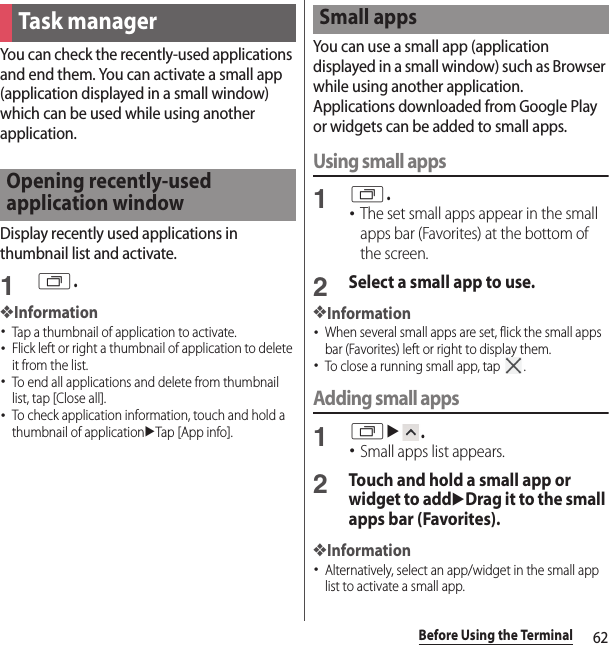62Before Using the TerminalYou can check the recently-used applications and end them. You can activate a small app (application displayed in a small window) which can be used while using another application.Display recently used applications in thumbnail list and activate.1r.❖Information･Tap a thumbnail of application to activate.･Flick left or right a thumbnail of application to delete it from the list.･To end all applications and delete from thumbnail list, tap [Close all].･To check application information, touch and hold a thumbnail of applicationuTap [App info].You can use a small app (application displayed in a small window) such as Browser while using another application.Applications downloaded from Google Play or widgets can be added to small apps.Using small apps1r.･The set small apps appear in the small apps bar (Favorites) at the bottom of the screen.2Select a small app to use.❖Information･When several small apps are set, flick the small apps bar (Favorites) left or right to display them.･To close a running small app, tap  .Adding small apps1ru.･Small apps list appears.2Touch and hold a small app or widget to adduDrag it to the small apps bar (Favorites).❖Information･Alternatively, select an app/widget in the small app list to activate a small app.Task managerOpening recently-used application windowSmall apps