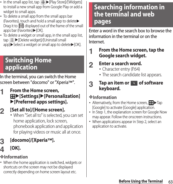 63Before Using the Terminal･In the small app list, tap u[Play Store]/[Widgets] to install a new small app from Google Play or add a widget to small apps.･To delete a small app from the small apps bar (Favorites), touch and hold a small app to deleteuDrag it to   displayed out of the frame of the small apps bar (Favorites)u[OK].･To delete a widget or small app, in the small app list, tap u[Delete widget]/[Uninstall small app]uSelect a widget or small app to deleteu[OK].In the terminal, you can switch the Home screen between &quot;docomo&quot; or &quot;Xperia™&quot;.1From the Home screen, u[Settings]u[Personalization]u[Preferred apps settings].2[Set all to]/[Home screen].･When &quot;Set all to&quot; is selected, you can set home application, lock screen, phonebook application and application for playing videos or music all at once.3[docomo]/[Xperia™].4[OK].❖Information･When the home application is switched, widgets or shortcuts on the screen may not be displayed correctly depending on home screen layout etc.Enter a word in the search box to browse the information in the terminal or on the Internet.1From the Home screen, tap the Google search widget.2Enter a search word.･Character entry (P.64)･The search candidate list appears.3Tap an item or   of software keyboard.❖Information･Alternatively, from the Home screen, uTap [Google] to activate [Google] application.･In Step 1, the explanation screen for Google Now may appear. Follow the onscreen instructions.･When applications appear in Step 2, select an application to activate.Switching Home applicationSearching information in the terminal and web pages