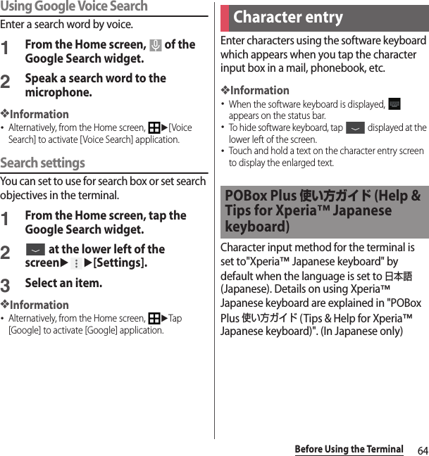 64Before Using the TerminalUsing Google Voice SearchEnter a search word by voice.1From the Home screen,   of the Google Search widget.2Speak a search word to the microphone.❖Information･Alternatively, from the Home screen, u[Voice Search] to activate [Voice Search] application.Search settingsYou can set to use for search box or set search objectives in the terminal.1From the Home screen, tap the Google Search widget.2 at the lower left of the screenuu[Settings].3Select an item.❖Information･Alternatively, from the Home screen, uTap [Google] to activate [Google] application.Enter characters using the software keyboard which appears when you tap the character input box in a mail, phonebook, etc.❖Information･When the software keyboard is displayed,   appears on the status bar.･To hide software keyboard, tap   displayed at the lower left of the screen.･Touch and hold a text on the character entry screen to display the enlarged text.Character input method for the terminal is set to&quot;Xperia™ Japanese keyboard&quot; by default when the language is set to 日本語 (Japanese). Details on using Xperia™ Japanese keyboard are explained in &quot;POBox Plus 使い方ガイド (Tips &amp; Help for Xperia™ Japanese keyboard)&quot;. (In Japanese only)Character entryPOBox Plus 使い方ガイド (Help &amp; Tips for Xperia™ Japanese keyboard)