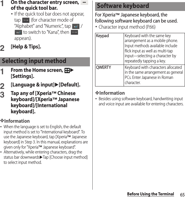 65Before Using the Terminal1On the character entry screen,   of the quick tool bar.･If the quick tool bar does not appear, tap   (for character mode of &quot;Alphabet&quot; and &quot;Numeric&quot;, tap   /  to switch to &quot;Kana&quot;, then   appears).2[Help &amp; Tips].1From the Home screen, u[Settings].2[Language &amp; input]u[Default].3Tap any of [Xperia™ Chinese keyboard]/[Xperia™ Japanese keyboard]/[International keyboard].❖Information･When the language is set to English, the default input method is set to &quot;International keyboard&quot;. To use the Japanese keyboard, tap [Xperia™ Japanese keyboard] in Step 3. In this manual, explanations are given only for &quot;Xperia™ Japanese keyboard&quot;.･Alternatively, while entering characters, drag the status bar downwardsuTap [Choose input method] to select input method.For Xperia™ Japanese keyboard, the following software keyboard can be used.･Character input method (P.66)❖Information･Besides using software keyboard, handwriting input and voice input are available for entering characters.Selecting input methodSoftware keyboardKeypadKeyboard with the same key arrangement as a mobile phone. Input methods available include flick input as well as multi-tap input—selecting a character by repeatedly tapping a key.QWERTYKeyboard with characters allocated in the same arrangement as general PCs. Enter Japanese in Roman character.