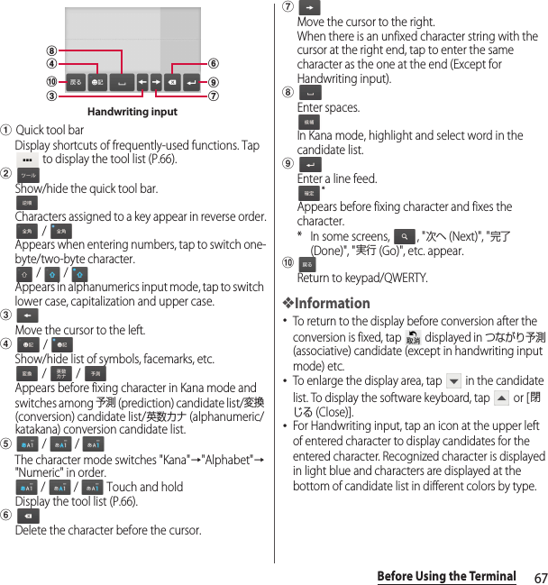 67Before Using the TerminalaQuick tool barDisplay shortcuts of frequently-used functions. Tap  to display the tool list (P.66).bShow/hide the quick tool bar.Characters assigned to a key appear in reverse order. / Appears when entering numbers, tap to switch one-byte/two-byte character. /   / Appears in alphanumerics input mode, tap to switch lower case, capitalization and upper case.cMove the cursor to the left.d / Show/hide list of symbols, facemarks, etc. /   / Appears before fixing character in Kana mode and switches among 予測 (prediction) candidate list/変換 (conversion) candidate list/英数カナ (alphanumeric/katakana) conversion candidate list.e /   / The character mode switches &quot;Kana&quot;→&quot;Alphabet&quot;→&quot;Numeric&quot; in order. /   /   Touch and holdDisplay the tool list (P.66).fDelete the character before the cursor.gMove the cursor to the right.When there is an unfixed character string with the cursor at the right end, tap to enter the same character as the one at the end (Except for Handwriting input).hEnter spaces.In Kana mode, highlight and select word in the candidate list.iEnter a line feed.*Appears before fixing character and fixes the character.* In some screens,  , &quot;次へ (Next)&quot;, &quot;完了 (Done)&quot;, &quot;実行 (Go)&quot;, etc. appear.jReturn to keypad/QWERTY.❖Information･To return to the display before conversion after the conversion is fixed, tap   displayed in つながり予測 (associative) candidate (except in handwriting input mode) etc.･To enlarge the display area, tap   in the candidate list. To display the software keyboard, tap   or [閉じる (Close)].･For Handwriting input, tap an icon at the upper left of entered character to display candidates for the entered character. Recognized character is displayed in light blue and characters are displayed at the bottom of candidate list in different colors by type.chdjgfiHandwriting input