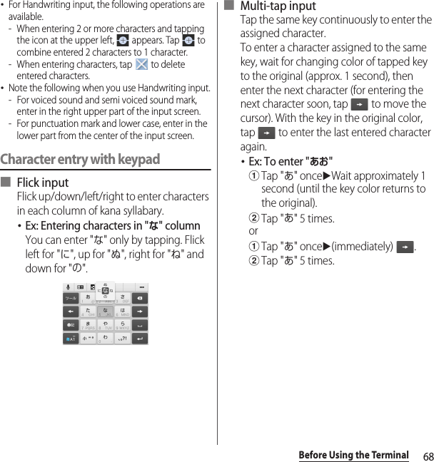 68Before Using the Terminal･For Handwriting input, the following operations are available.- When entering 2 or more characters and tapping the icon at the upper left,   appears. Tap   to combine entered 2 characters to 1 character.- When entering characters, tap   to delete entered characters.･Note the following when you use Handwriting input.- For voiced sound and semi voiced sound mark, enter in the right upper part of the input screen.- For punctuation mark and lower case, enter in the lower part from the center of the input screen.Character entry with keypad■ Flick inputFlick up/down/left/right to enter characters in each column of kana syllabary.･Ex: Entering characters in &quot;な&quot; columnYou can enter &quot;な&quot; only by tapping. Flick left for &quot;に&quot;, up for &quot;ぬ&quot;, right for &quot;ね&quot; and down for &quot;の&quot;.■ Multi-tap inputTap the same key continuously to enter the assigned character.To enter a character assigned to the same key, wait for changing color of tapped key to the original (approx. 1 second), then enter the next character (for entering the next character soon, tap   to move the cursor). With the key in the original color, tap   to enter the last entered character again.･Ex: To enter &quot;あお&quot;aTap &quot;あ&quot; onceuWait approximately 1 second (until the key color returns to the original).bTap &quot;あ&quot; 5 times.oraTap &quot;あ&quot; onceu(immediately) .bTap &quot;あ&quot; 5 times.