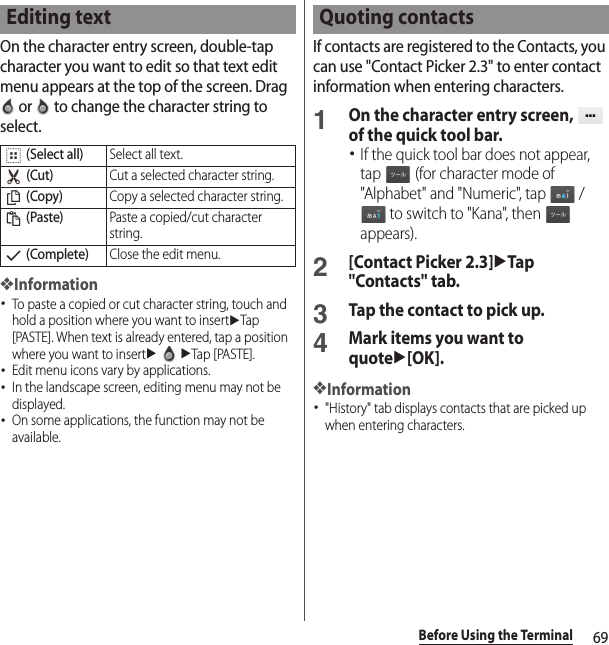 69Before Using the TerminalOn the character entry screen, double-tap character you want to edit so that text edit menu appears at the top of the screen. Drag  or   to change the character string to select.❖Information･To paste a copied or cut character string, touch and hold a position where you want to insertuTap [PASTE]. When text is already entered, tap a position where you want to insertuuTap [PASTE].･Edit menu icons vary by applications.･In the landscape screen, editing menu may not be displayed.･On some applications, the function may not be available.If contacts are registered to the Contacts, you can use &quot;Contact Picker 2.3&quot; to enter contact information when entering characters.1On the character entry screen,   of the quick tool bar.･If the quick tool bar does not appear, tap   (for character mode of &quot;Alphabet&quot; and &quot;Numeric&quot;, tap   /  to switch to &quot;Kana&quot;, then   appears).2[Contact Picker 2.3]uTap &quot;Contacts&quot; tab.3Tap the contact to pick up.4Mark items you want to quoteu[OK].❖Information･&quot;History&quot; tab displays contacts that are picked up when entering characters.Editing text (Select all)Select all text. (Cut)Cut a selected character string. (Copy)Copy a selected character string. (Paste)Paste a copied/cut character string. (Complete)Close the edit menu.Quoting contacts