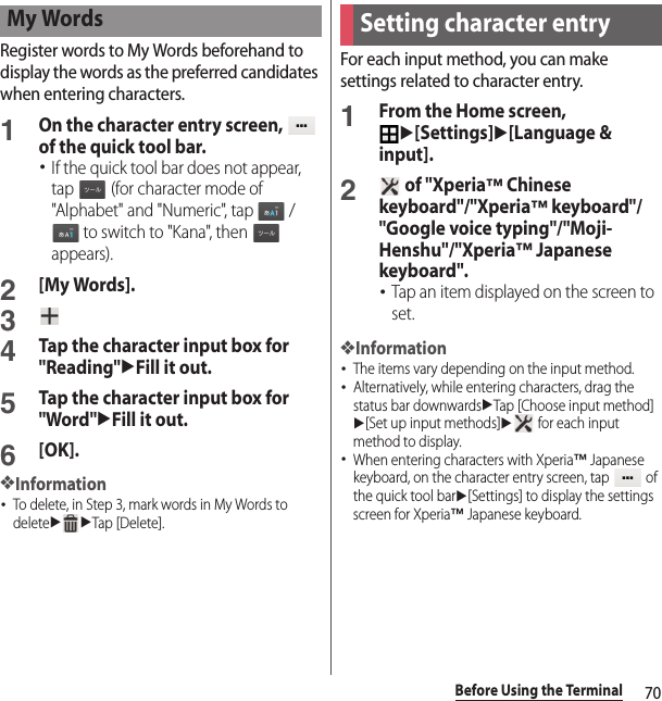 70Before Using the TerminalRegister words to My Words beforehand to display the words as the preferred candidates when entering characters.1On the character entry screen,   of the quick tool bar.･If the quick tool bar does not appear, tap   (for character mode of &quot;Alphabet&quot; and &quot;Numeric&quot;, tap   /  to switch to &quot;Kana&quot;, then   appears).2[My Words].34Tap the character input box for &quot;Reading&quot;uFill it out.5Tap the character input box for &quot;Word&quot;uFill it out.6[OK].❖Information･To delete, in Step 3, mark words in My Words to deleteuuTap [Delete].For each input method, you can make settings related to character entry.1From the Home screen, u[Settings]u[Language &amp; input].2 of &quot;Xperia™ Chinese keyboard&quot;/&quot;Xperia™ keyboard&quot;/&quot;Google voice typing&quot;/&quot;Moji-Henshu&quot;/&quot;Xperia™ Japanese keyboard&quot;.･Tap an item displayed on the screen to set.❖Information･The items vary depending on the input method.･Alternatively, while entering characters, drag the status bar downwardsuTap [Choose input method]u[Set up input methods]u for each input method to display.･When entering characters with Xperia™ Japanese keyboard, on the character entry screen, tap   of the quick tool baru[Settings] to display the settings screen for Xperia™ Japanese keyboard.My WordsSetting character entry