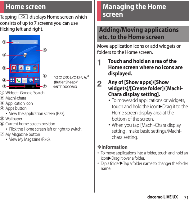 71docomo LIVE UXdocomo LIVE UXTapping y displays Home screen which consists of up to 7 screens you can use flicking left and right.aWidget : Google SearchbMachi-characApplication icondApps button･View the application screen (P.73).eWallpaperfCurrent home screen position･Flick the Home screen left or right to switch.gMy Magazine button･View My Magazine (P.76).Move application icons or add widgets or folders to the Home screen.1Touch and hold an area of the Home screen where no icons are displayed.2Any of [Show apps]/[Show widgets]/[Create folder]/[Machi-Chara display setting].･To move/add applications or widgets, touch and hold the iconuDrag it to the Home screen display area at the bottom of the screen.･When you tap [Machi-Chara display setting], make basic settings/Machi-chara setting.❖Information･To move applications into a folder, touch and hold an iconuDrag it over a folder.･Tap a folderuTap a folder name to changer the folder name.Home screenabccdefg©NTT DOCOMO&quot;ひつじのしつじくん®(Butler Sheep)&quot;Managing the Home screenAdding/Moving applications etc. to the Home screen