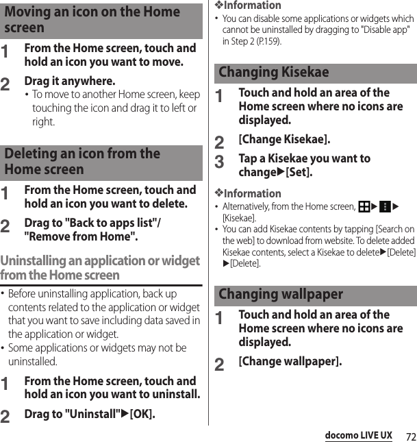 72docomo LIVE UX1From the Home screen, touch and hold an icon you want to move.2Drag it anywhere.･To move to another Home screen, keep touching the icon and drag it to left or right.1From the Home screen, touch and hold an icon you want to delete.2Drag to &quot;Back to apps list&quot;/&quot;Remove from Home&quot;.Uninstalling an application or widget from the Home screen･Before uninstalling application, back up contents related to the application or widget that you want to save including data saved in the application or widget.･Some applications or widgets may not be uninstalled.1From the Home screen, touch and hold an icon you want to uninstall.2Drag to &quot;Uninstall&quot;u[OK].❖Information･You can disable some applications or widgets which cannot be uninstalled by dragging to &quot;Disable app&quot; in Step 2 (P.159).1Touch and hold an area of the Home screen where no icons are displayed.2[Change Kisekae].3Tap a Kisekae you want to changeu[Set].❖Information･Alternatively, from the Home screen, uu[Kisekae].･You can add Kisekae contents by tapping [Search on the web] to download from website. To delete added Kisekae contents, select a Kisekae to deleteu[Delete]u[Delete].1Touch and hold an area of the Home screen where no icons are displayed.2[Change wallpaper].Moving an icon on the Home screenDeleting an icon from the Home screenChanging KisekaeChanging wallpaper