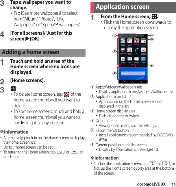 73docomo LIVE UX3Tap a wallpaper you want to change.･Tap [See more wallpapers] to select from &quot;Album&quot;, &quot;Photos&quot;, &quot;Live Wallpapers&quot;, or &quot;Xperia™ wallpapers&quot;.4[For all screens]/[Just for this screen]u[OK].1Touch and hold an area of the Home screen where no icons are displayed.2[Home screens].3･To delete home screen, tap   of the home screen thumbnail you want to delete.･To sort home screens, touch and hold a home screen thumbnail you want to sortuDrag it to any position.❖Information･Alternatively, pinch-in on the Home screen to display the home screen list.･Up to 7 home screen can be set.･To return to the Home screen, tap y or x or pinch-out.1From the Home screen,  .･Flick the Home screen downwards to display the application screen.aApps/Widgets/Wallpapers tab･Display application icons/widgets/wallpaper list.bApplication icon list･Applications on the Home screen are not displayed in the list.cHome screen display area･Flick left or right to switch.dOption menu･View optional menu such as Settings.eRecommends button･Install applications recommended by DOCOMO (P.74).fCurrent position in the list screen･Display by application icon/widget list.❖Information･To close the application screen, tap x or y, or flick up the Home screen display area at the bottom of the screen.Adding a home screenApplication screenbdfeac