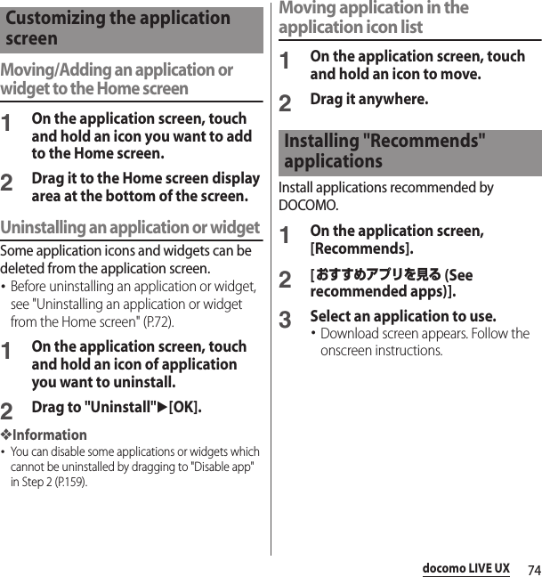 74docomo LIVE UXMoving/Adding an application or widget to the Home screen1On the application screen, touch and hold an icon you want to add to the Home screen.2Drag it to the Home screen display area at the bottom of the screen.Uninstalling an application or widgetSome application icons and widgets can be deleted from the application screen.･Before uninstalling an application or widget, see &quot;Uninstalling an application or widget from the Home screen&quot; (P.72).1On the application screen, touch and hold an icon of application you want to uninstall.2Drag to &quot;Uninstall&quot;u[OK].❖Information･You can disable some applications or widgets which cannot be uninstalled by dragging to &quot;Disable app&quot; in Step 2 (P.159).Moving application in the application icon list1On the application screen, touch and hold an icon to move.2Drag it anywhere.Install applications recommended by DOCOMO.1On the application screen, [Recommends].2[おすすめアプリを見る (See recommended apps)].3Select an application to use.･Download screen appears. Follow the onscreen instructions.Customizing the application screenInstalling &quot;Recommends&quot; applications