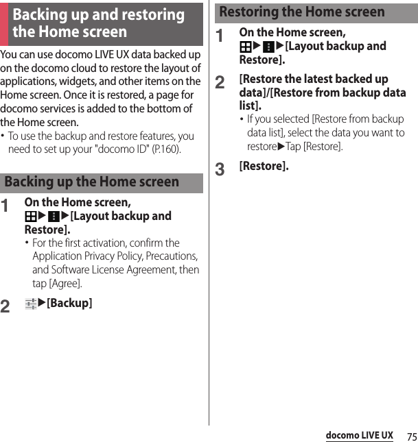 75docomo LIVE UXYou can use docomo LIVE UX data backed up on the docomo cloud to restore the layout of applications, widgets, and other items on the Home screen. Once it is restored, a page for docomo services is added to the bottom of the Home screen.･To use the backup and restore features, you need to set up your &quot;docomo ID&quot; (P.160).1On the Home screen, uu[Layout backup and Restore].･For the first activation, confirm the Application Privacy Policy, Precautions, and Software License Agreement, then tap [Agree].2u[Backup]1On the Home screen, uu[Layout backup and Restore].2[Restore the latest backed up data]/[Restore from backup data list].･If you selected [Restore from backup data list], select the data you want to restoreuTap [Restore].3[Restore].Backing up and restoring the Home screenBacking up the Home screenRestoring the Home screen