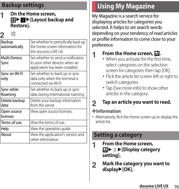 76docomo LIVE UX1On the Home screen, uu[Layout backup and Restore].2My Magazine is a search service for displaying articles for categories you selected. It helps to set search words depending on your tendency of read articles or profile information to come close to your preference.1From the Home screen,  .･When you activate for the first time, select categories on the selection screen for categories then tap [OK].･Flick the article list screen left or right to switch categories.･Tap [See more info] to show other articles in the category.2Tap an article you want to read.❖Information･Alternatively, flick the Home screen up to display the article list.1From the Home screen, uu[Display category setting].2Mark the category you want to displayu[OK].Backup settingsBackup automaticallySet whether to periodically back up the home screen information for the docomo LIVE UX.Multi-Device SyncSet whether to send a notification to your other devices when an application has been installed.Sync on Wi-Fi onlySet whether to back up or sync data only when the terminal is connected via Wi-Fi.Sync while RoamingSet whether to back up or sync data during international roaming.Delete backup dataDelete your backup information from the server.Open source licensesView open source licenses.Terms of useView the terms of use.HelpView the operation guide.AboutView the application&apos;s version and other information.Using My MagazineSetting a category