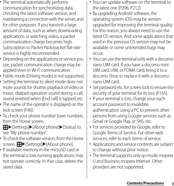 6Contents/Precautions･The terminal automatically performs communication for synchronizing data, checking the latest software version, and maintaining a connection with the server, and for other purposes. If you transmit a large amount of data, such as when downloading applications or watching video, a packet communication charge becomes high. Subscription to Packet Pack/packet flat-rate service is highly recommended.･Depending on the applications or service you use, packet communication charge may be applied even in Wi-Fi communication.･Public mode (Driving mode) is not supported.･Setting the terminal to silent mode does not mute sounds for shutter, playback of video or music, dialpad operation sound during a call, sound emitted when [End call] is tapped, etc.･The name of the operator is displayed on the lock screen (P.40).･To check your phone number (own number), from the Home screen, u[Settings]u[About phone]u[Status] to see &quot;My phone number&quot;.･To check the software version, from the Home screen, u[Settings]u[About phone].･If available memory in the microSD card or the terminal is low, running applications may not operate correctly. In that case, delete the saved data.･You can update software on the terminal to the latest one (P.206, P.212).･By upgrading Android software, the operating system (OS) may be version-upgraded for improving the terminal quality. For this reason, you always need to use the latest OS version. And some applications that used in the previous OS version may not be available or some unintended bugs may occur.･You can use the terminal only with a docomo nano UIM card. If you have a docomo mini UIM card, UIM, or FOMA card, bring it to a docomo Shop to replace it with a docomo nano UIM card.･Set password etc. for screen lock to ensure the security of your terminal for its loss (P.165).･If your terminal is lost, change your each account password to invalidate authentication using a PC to prevent other persons from using Google services such as Gmail or Google Play, or SNS, etc.･For services provided by Google, refer to Google Terms of Service. For other web services, refer to each terms of service.･Applications and service contents are subject to change without prior notice.･The terminal supports only sp-mode, mopera U and Business mopera Internet. Other providers are not supported.