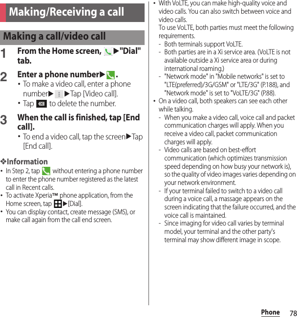 78PhonePhone1From the Home screen, u&quot;Dial&quot; tab.2Enter a phone numberu.･To make a video call, enter a phone numberuuTap [Video call].･Tap   to delete the number.3When the call is finished, tap [End call].･To end a video call, tap the screenuTap [End call].❖Information･In Step 2, tap   without entering a phone number to enter the phone number registered as the latest call in Recent calls.･To activate Xperia™ phone application, from the Home screen, tap u[Dial].･You can display contact, create message (SMS), or make call again from the call end screen.･With VoLTE, you can make high-quality voice and video calls. You can also switch between voice and video calls.To use VoLTE, both parties must meet the following requirements.- Both terminals support VoLTE.- Both parties are in a Xi service area. (VoLTE is not available outside a Xi service area or during international roaming.)- &quot;Network mode&quot; in &quot;Mobile networks&quot; is set to &quot;LTE(preferred)/3G/GSM&quot; or &quot;LTE/3G&quot; (P.188), and &quot;Network mode&quot; is set to &quot;VoLTE/3G&quot; (P.88).･On a video call, both speakers can see each other while talking.- When you make a video call, voice call and packet communication charges will apply. When you receive a video call, packet communication charges will apply.- Video calls are based on best-effort communication (which optimizes transmission speed depending on how busy your network is), so the quality of video images varies depending on your network environment.- If your terminal failed to switch to a video call during a voice call, a massage appears on the screen indicating that the failure occurred, and the voice call is maintained.- Since imaging for video call varies by terminal model, your terminal and the other party&apos;s terminal may show different image in scope.Making/Receiving a callMaking a call/video call
