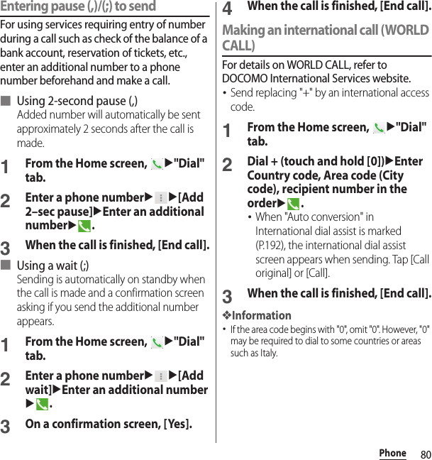 80PhoneEntering pause (,)/(;) to sendFor using services requiring entry of number during a call such as check of the balance of a bank account, reservation of tickets, etc., enter an additional number to a phone number beforehand and make a call.■ Using 2-second pause (,)Added number will automatically be sent approximately 2 seconds after the call is made.1From the Home screen, u&quot;Dial&quot; tab.2Enter a phone numberuu[Add 2–sec pause]uEnter an additional numberu.3When the call is finished, [End call].■ Using a wait (;)Sending is automatically on standby when the call is made and a confirmation screen asking if you send the additional number appears.1From the Home screen, u&quot;Dial&quot; tab.2Enter a phone numberuu[Add wait]uEnter an additional numberu.3On a confirmation screen, [Yes].4When the call is finished, [End call].Making an international call (WORLD CALL)For details on WORLD CALL, refer to DOCOMO International Services website.･Send replacing &quot;+&quot; by an international access code.1From the Home screen, u&quot;Dial&quot; tab.2Dial + (touch and hold [0])uEnter Country code, Area code (City code), recipient number in the orderu.･When &quot;Auto conversion&quot; in International dial assist is marked (P.192), the international dial assist screen appears when sending. Tap [Call original] or [Call].3When the call is finished, [End call].❖Information･If the area code begins with &quot;0&quot;, omit &quot;0&quot;. However, &quot;0&quot; may be required to dial to some countries or areas such as Italy.