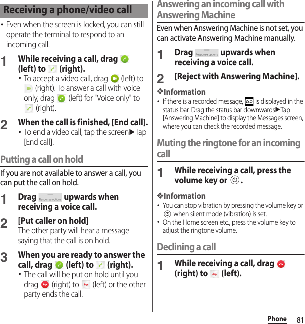 81Phone･Even when the screen is locked, you can still operate the terminal to respond to an incoming call.1While receiving a call, drag   (left) to   (right).･To accept a video call, drag   (left) to  (right). To answer a call with voice only, drag   (left) for &quot;Voice only&quot; to  (right).2When the call is finished, [End call].･To end a video call, tap the screenuTap [End call].Putting a call on holdIf you are not available to answer a call, you can put the call on hold.1Drag   upwards when receiving a voice call.2[Put caller on hold]The other party will hear a message saying that the call is on hold.3When you are ready to answer the call, drag   (left) to   (right).･The call will be put on hold until you drag   (right) to   (left) or the other party ends the call.Answering an incoming call with Answering MachineEven when Answering Machine is not set, you can activate Answering Machine manually.1Drag   upwards when receiving a voice call.2[Reject with Answering Machine].❖Information･If there is a recorded message,   is displayed in the status bar. Drag the status bar downwardsuTap [Answering Machine] to display the Messages screen, where you can check the recorded message.Muting the ringtone for an incoming call1While receiving a call, press the volume key or P.❖Information･You can stop vibration by pressing the volume key or P when silent mode (vibration) is set.･On the Home screen etc., press the volume key to adjust the ringtone volume.Declining a call1While receiving a call, drag   (right) to   (left).Receiving a phone/video call