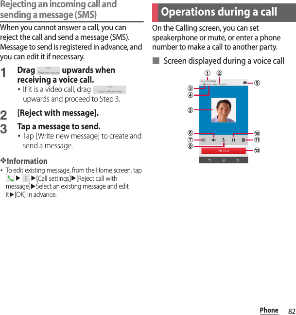 82PhoneRejecting an incoming call and sending a message (SMS)When you cannot answer a call, you can reject the call and send a message (SMS). Message to send is registered in advance, and you can edit it if necessary.1Drag   upwards when receiving a voice call.･If it is a video call, drag   upwards and proceed to Step 3.2[Reject with message].3Tap a message to send.･Tap [Write new message] to create and send a message.❖Information･To edit existing message, from the Home screen, tap uu[Call settings]u[Reject call with message]uSelect an existing message and edit itu[OK] in advance.On the Calling screen, you can set speakerphone or mute, or enter a phone number to make a call to another party.■ Screen displayed during a voice callOperations during a callldekcjifhga b