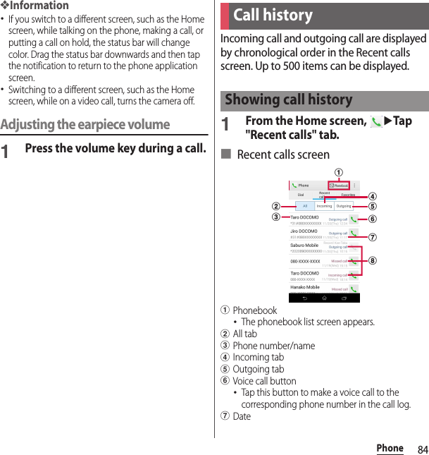 84Phone❖Information･If you switch to a different screen, such as the Home screen, while talking on the phone, making a call, or putting a call on hold, the status bar will change color. Drag the status bar downwards and then tap the notification to return to the phone application screen.･Switching to a different screen, such as the Home screen, while on a video call, turns the camera off.Adjusting the earpiece volume1Press the volume key during a call.Incoming call and outgoing call are displayed by chronological order in the Recent calls screen. Up to 500 items can be displayed.1From the Home screen, uTap &quot;Recent calls&quot; tab.■ Recent calls screenaPhonebook･The phonebook list screen appears.bAll tabcPhone number/namedIncoming tabeOutgoing tabfVoice call button･Tap this button to make a voice call to the corresponding phone number in the call log.gDateCall historyShowing call historybcaegdhf