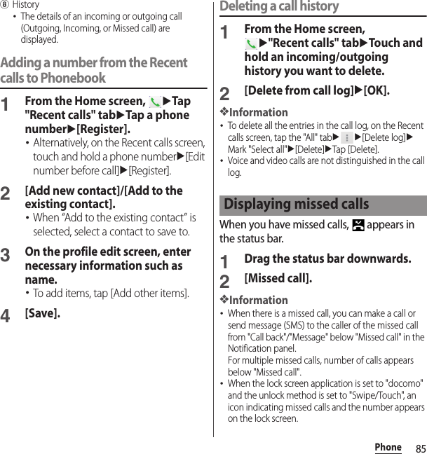 85PhonehHistory･The details of an incoming or outgoing call (Outgoing, Incoming, or Missed call) are displayed.Adding a number from the Recent calls to Phonebook1From the Home screen, uTap &quot;Recent calls&quot; tabuTap a phone numberu[Register].･Alternatively, on the Recent calls screen, touch and hold a phone numberu[Edit number before call]u[Register].2[Add new contact]/[Add to the existing contact].･When “Add to the existing contact” is selected, select a contact to save to.3On the profile edit screen, enter necessary information such as name.･To add items, tap [Add other items].4[Save].Deleting a call history1From the Home screen, u&quot;Recent calls&quot; tabuTouch and hold an incoming/outgoing history you want to delete.2[Delete from call log]u[OK].❖Information･To delete all the entries in the call log, on the Recent calls screen, tap the &quot;All&quot; tabuu[Delete log]uMark &quot;Select all&quot;u[Delete]uTap [Delete].･Voice and video calls are not distinguished in the call log.When you have missed calls,   appears in the status bar.1Drag the status bar downwards.2[Missed call].❖Information･When there is a missed call, you can make a call or send message (SMS) to the caller of the missed call from &quot;Call back&quot;/&quot;Message&quot; below &quot;Missed call&quot; in the Notification panel.For multiple missed calls, number of calls appears below &quot;Missed call&quot;.･When the lock screen application is set to &quot;docomo&quot; and the unlock method is set to &quot;Swipe/Touch&quot;, an icon indicating missed calls and the number appears on the lock screen.Displaying missed calls