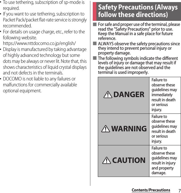 7Contents/Precautions･To use tethering, subscription of sp-mode is required.･If you want to use tethering, subscription to Packet Pack/packet flat-rate service is strongly recommended.･For details on usage charge, etc., refer to the following website.https://www.nttdocomo.co.jp/english/･Display is manufactured by taking advantage of highly advanced technology but some dots may be always or never lit. Note that, this shows characteristics of liquid crystal displays and not defects in the terminals.･DOCOMO is not liable to any failures or malfunctions for commercially available optional equipment.■For safe and proper use of the terminal, please read the &quot;Safety Precautions&quot; prior to use. Keep the Manual in a safe place for future reference.■ALWAYS observe the safety precautions since they intend to prevent personal injury or property damage.■The following symbols indicate the different levels of injury or damage that may result if the guidelines are not observed and the terminal is used improperly.Safety Precautions (Always follow these directions)Failure to observe these guidelines may immediately result in death or serious injury.Failure to observe these guidelines may result in death or serious injury.Failure to observe these guidelines may result in injury and property damage.DANGERWARNINGCAUTION