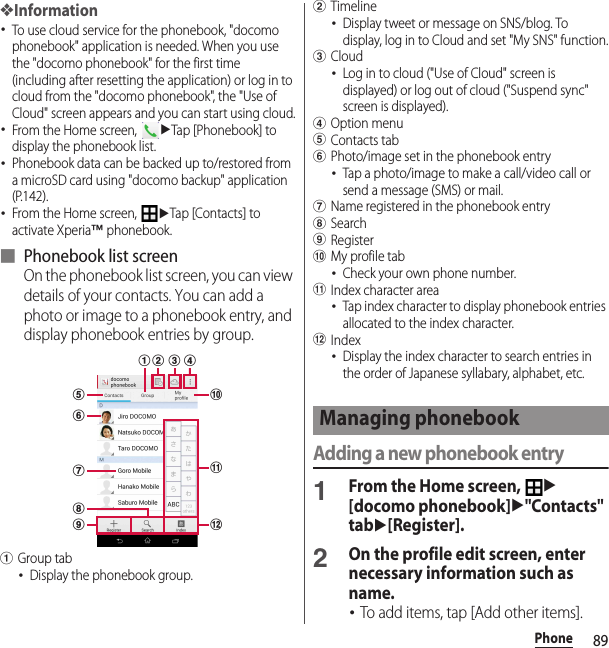 89Phone❖Information･To use cloud service for the phonebook, &quot;docomo phonebook&quot; application is needed. When you use the &quot;docomo phonebook&quot; for the first time (including after resetting the application) or log in to cloud from the &quot;docomo phonebook&quot;, the &quot;Use of Cloud&quot; screen appears and you can start using cloud.･From the Home screen, uTap [Phonebook] to display the phonebook list.･Phonebook data can be backed up to/restored from a microSD card using &quot;docomo backup&quot; application (P.142).･From the Home screen, uTap [Contacts] to activate Xperia™ phonebook.■ Phonebook list screenOn the phonebook list screen, you can view details of your contacts. You can add a photo or image to a phonebook entry, and display phonebook entries by group.aGroup tab･Display the phonebook group.bTimeline･Display tweet or message on SNS/blog. To display, log in to Cloud and set &quot;My SNS&quot; function.cCloud･Log in to cloud (&quot;Use of Cloud&quot; screen is displayed) or log out of cloud (&quot;Suspend sync&quot; screen is displayed).dOption menueContacts tabfPhoto/image set in the phonebook entry･Tap a photo/image to make a call/video call or send a message (SMS) or mail.gName registered in the phonebook entryhSearchiRegisterjMy profile tab･Check your own phone number.kIndex character area･Tap index character to display phonebook entries allocated to the index character.lIndex･Display the index character to search entries in the order of Japanese syllabary, alphabet, etc.Adding a new phonebook entry1From the Home screen, u[docomo phonebook]u&quot;Contacts&quot; tabu[Register].2On the profile edit screen, enter necessary information such as name.･To add items, tap [Add other items].leb cghfaijdkManaging phonebook