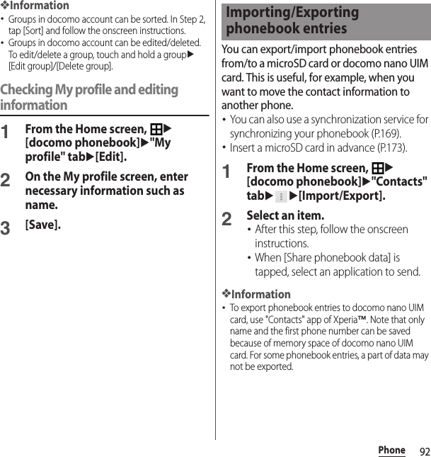 92Phone❖Information･Groups in docomo account can be sorted. In Step 2, tap [Sort] and follow the onscreen instructions.･Groups in docomo account can be edited/deleted. To edit/delete a group, touch and hold a groupu[Edit group]/[Delete group].Checking My profile and editing information1From the Home screen, u[docomo phonebook]u&quot;My profile&quot; tabu[Edit].2On the My profile screen, enter necessary information such as name.3[Save].You can export/import phonebook entries from/to a microSD card or docomo nano UIM card. This is useful, for example, when you want to move the contact information to another phone.･You can also use a synchronization service for synchronizing your phonebook (P.169).･Insert a microSD card in advance (P.173).1From the Home screen, u[docomo phonebook]u&quot;Contacts&quot; tabuu[Import/Export].2Select an item.･After this step, follow the onscreen instructions.･When [Share phonebook data] is tapped, select an application to send.❖Information･To export phonebook entries to docomo nano UIM card, use &quot;Contacts&quot; app of Xperia™. Note that only name and the first phone number can be saved because of memory space of docomo nano UIM card. For some phonebook entries, a part of data may not be exported.Importing/Exporting phonebook entries