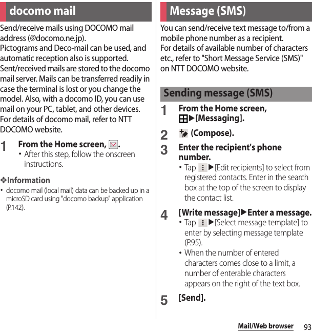 93Mail/Web browserMail/Web browserSend/receive mails using DOCOMO mail address (@docomo.ne.jp).Pictograms and Deco-mail can be used, and automatic reception also is supported.Sent/received mails are stored to the docomo mail server. Mails can be transferred readily in case the terminal is lost or you change the model. Also, with a docomo ID, you can use mail on your PC, tablet, and other devices.For details of docomo mail, refer to NTT DOCOMO website.1From the Home screen,  .･After this step, follow the onscreen instructions.❖Information･docomo mail (local mail) data can be backed up in a microSD card using &quot;docomo backup&quot; application (P.142).You can send/receive text message to/from a mobile phone number as a recipient.For details of available number of characters etc., refer to &quot;Short Message Service (SMS)&quot; on NTT DOCOMO website.1From the Home screen, u[Messaging].2 (Compose).3Enter the recipient&apos;s phone number.･Tap u[Edit recipients] to select from registered contacts. Enter in the search box at the top of the screen to display the contact list.4[Write message]uEnter a message.･Tap u[Select message template] to enter by selecting message template (P.95).･When the number of entered characters comes close to a limit, a number of enterable characters appears on the right of the text box.5[Send].docomo mail Message (SMS)Sending message (SMS)