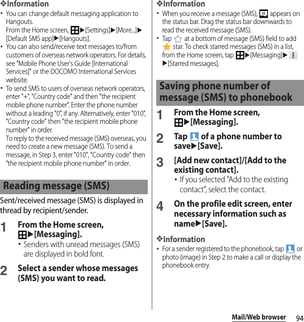 94Mail/Web browser❖Information･You can change default messaging application to Hangouts.From the Home screen, u[Settings]u[More...]u[Default SMS app]u[Hangouts].･You can also send/receive text messages to/from customers of overseas network operators. For details, see &quot;Mobile Phone User&apos;s Guide [International Services]&quot; or the DOCOMO International Services website.･To send SMS to users of overseas network operators, enter &quot;+&quot;, &quot;Country code&quot; and then &quot;the recipient mobile phone number&quot;. Enter the phone number without a leading &quot;0&quot;, if any. Alternatively, enter &quot;010&quot;, &quot;Country code&quot; then &quot;the recipient mobile phone number&quot; in order.To reply to the received message (SMS) overseas, you need to create a new message (SMS). To send a message, in Step 3, enter &quot;010&quot;, &quot;Country code&quot; then &quot;the recipient mobile phone number&quot; in order.Sent/received message (SMS) is displayed in thread by recipient/sender.1From the Home screen, u[Messaging].･Senders with unread messages (SMS) are displayed in bold font.2Select a sender whose messages (SMS) you want to read.❖Information･When you receive a message (SMS),   appears on the status bar. Drag the status bar downwards to read the received message (SMS).･Tap   at a bottom of message (SMS) field to add  star. To check starred messages (SMS) in a list, from the Home screen, tap u[Messaging]uu[Starred messages].1From the Home screen, u[Messaging].2Tap   of a phone number to saveu[Save].3[Add new contact]/[Add to the existing contact].･If you selected &quot;Add to the existing contact&quot;, select the contact.4On the profile edit screen, enter necessary information such as nameu[Save].❖Information･For a sender registered to the phonebook, tap   or photo (image) in Step 2 to make a call or display the phonebook entry.Reading message (SMS)Saving phone number of message (SMS) to phonebook