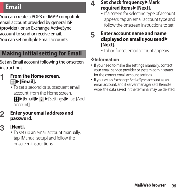 96Mail/Web browserYou can create a POP3 or IMAP compatible email account provided by general ISP (provider), or an Exchange ActiveSync account to send or receive email.You can set multiple Email accounts.Set an Email account following the onscreen instructions.1From the Home screen, u[Email].･To set a second or subsequent email account, from the Home screen, u[Email]uu[Settings]uTap [Add account].2Enter your email address and password.3[Next].･To set up an email account manually, tap [Manual setup] and follow the onscreen instructions.4Set check frequencyuMark required itemsu[Next].･If a screen for selecting type of account appears, tap an email account type and follow the onscreen instructions to set.5Enter account name and name displayed on emails you sendu[Next].･Inbox for set email account appears.❖Information･If you need to make the settings manually, contact your email service provider or system administrator for the correct email account settings.･If you set an Exchange ActiveSync account as an email account, and if server manager sets Remote wipe, the data saved in the terminal may be deleted.EmailMaking initial setting for Email