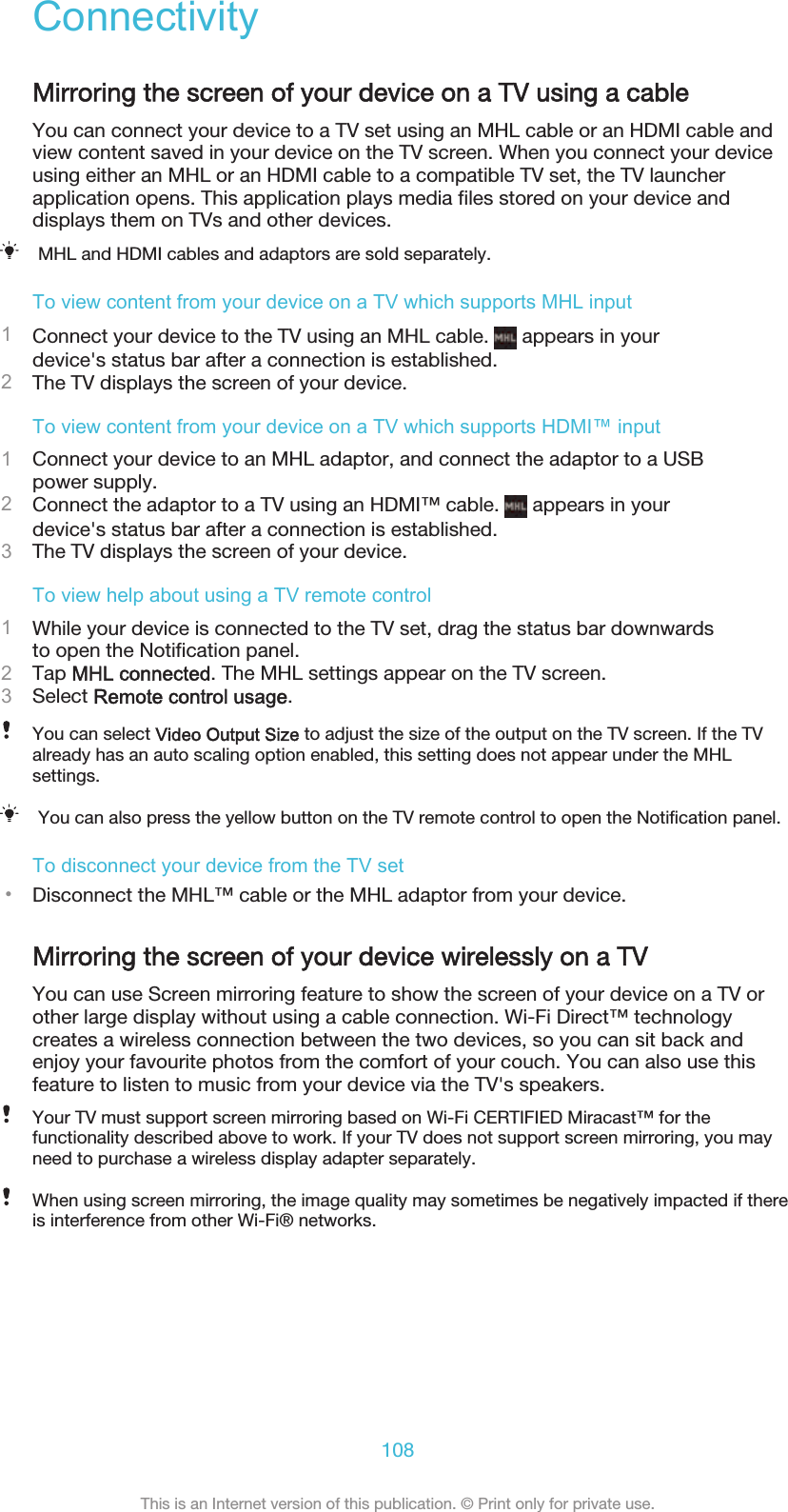 ConnectivityMirroring the screen of your device on a TV using a cableYou can connect your device to a TV set using an MHL cable or an HDMI cable andview content saved in your device on the TV screen. When you connect your deviceusing either an MHL or an HDMI cable to a compatible TV set, the TV launcherapplication opens. This application plays media files stored on your device anddisplays them on TVs and other devices.MHL and HDMI cables and adaptors are sold separately.To view content from your device on a TV which supports MHL input1Connect your device to the TV using an MHL cable.   appears in yourdevice&apos;s status bar after a connection is established.2The TV displays the screen of your device.To view content from your device on a TV which supports HDMI™ input1Connect your device to an MHL adaptor, and connect the adaptor to a USBpower supply.2Connect the adaptor to a TV using an HDMI™ cable.   appears in yourdevice&apos;s status bar after a connection is established.3The TV displays the screen of your device.To view help about using a TV remote control1While your device is connected to the TV set, drag the status bar downwardsto open the Notification panel.2Tap MHL connected. The MHL settings appear on the TV screen.3Select Remote control usage.You can select Video Output Size to adjust the size of the output on the TV screen. If the TValready has an auto scaling option enabled, this setting does not appear under the MHLsettings.You can also press the yellow button on the TV remote control to open the Notification panel.To disconnect your device from the TV set•Disconnect the MHL™ cable or the MHL adaptor from your device.Mirroring the screen of your device wirelessly on a TVYou can use Screen mirroring feature to show the screen of your device on a TV orother large display without using a cable connection. Wi-Fi Direct™ technologycreates a wireless connection between the two devices, so you can sit back andenjoy your favourite photos from the comfort of your couch. You can also use thisfeature to listen to music from your device via the TV&apos;s speakers.Your TV must support screen mirroring based on Wi-Fi CERTIFIED Miracast™ for thefunctionality described above to work. If your TV does not support screen mirroring, you mayneed to purchase a wireless display adapter separately.When using screen mirroring, the image quality may sometimes be negatively impacted if thereis interference from other Wi-Fi® networks.108This is an Internet version of this publication. © Print only for private use.