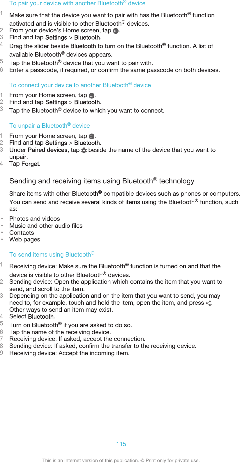 To pair your device with another Bluetooth® device1Make sure that the device you want to pair with has the Bluetooth® functionactivated and is visible to other Bluetooth® devices.2From your device’s Home screen, tap  .3Find and tap Settings &gt; Bluetooth.4Drag the slider beside Bluetooth to turn on the Bluetooth® function. A list ofavailable Bluetooth® devices appears.5Tap the Bluetooth® device that you want to pair with.6Enter a passcode, if required, or confirm the same passcode on both devices.To connect your device to another Bluetooth® device1From your Home screen, tap  .2Find and tap Settings &gt; Bluetooth.3Tap the Bluetooth® device to which you want to connect.To unpair a Bluetooth® device1From your Home screen, tap  .2Find and tap Settings &gt; Bluetooth.3Under Paired devices, tap   beside the name of the device that you want tounpair.4Tap Forget.Sending and receiving items using Bluetooth® technologyShare items with other Bluetooth® compatible devices such as phones or computers.You can send and receive several kinds of items using the Bluetooth® function, suchas:•Photos and videos•Music and other audio files•Contacts•Web pagesTo send items using Bluetooth®1Receiving device: Make sure the Bluetooth® function is turned on and that thedevice is visible to other Bluetooth® devices.2Sending device: Open the application which contains the item that you want tosend, and scroll to the item.3Depending on the application and on the item that you want to send, you mayneed to, for example, touch and hold the item, open the item, and press  .Other ways to send an item may exist.4Select Bluetooth.5Turn on Bluetooth® if you are asked to do so.6Tap the name of the receiving device.7Receiving device: If asked, accept the connection.8Sending device: If asked, confirm the transfer to the receiving device.9Receiving device: Accept the incoming item.115This is an Internet version of this publication. © Print only for private use.