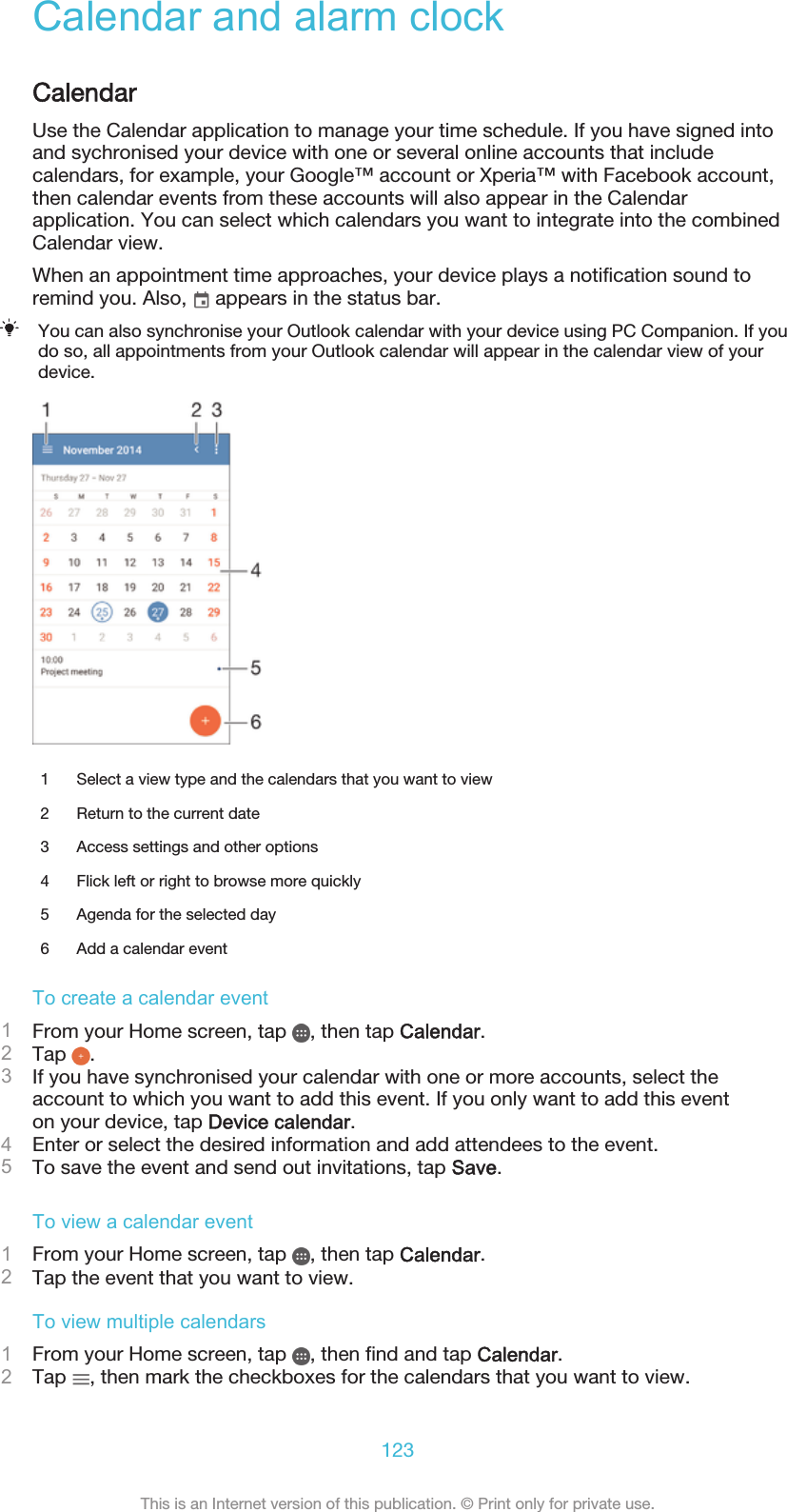Calendar and alarm clockCalendarUse the Calendar application to manage your time schedule. If you have signed intoand sychronised your device with one or several online accounts that includecalendars, for example, your Google™ account or Xperia™ with Facebook account,then calendar events from these accounts will also appear in the Calendarapplication. You can select which calendars you want to integrate into the combinedCalendar view.When an appointment time approaches, your device plays a notification sound toremind you. Also,   appears in the status bar.You can also synchronise your Outlook calendar with your device using PC Companion. If youdo so, all appointments from your Outlook calendar will appear in the calendar view of yourdevice.1 Select a view type and the calendars that you want to view2 Return to the current date3 Access settings and other options4 Flick left or right to browse more quickly5 Agenda for the selected day6 Add a calendar eventTo create a calendar event1From your Home screen, tap  , then tap Calendar.2Tap  .3If you have synchronised your calendar with one or more accounts, select theaccount to which you want to add this event. If you only want to add this eventon your device, tap Device calendar.4Enter or select the desired information and add attendees to the event.5To save the event and send out invitations, tap Save.To view a calendar event1From your Home screen, tap  , then tap Calendar.2Tap the event that you want to view.To view multiple calendars1From your Home screen, tap  , then find and tap Calendar.2Tap  , then mark the checkboxes for the calendars that you want to view.123This is an Internet version of this publication. © Print only for private use.