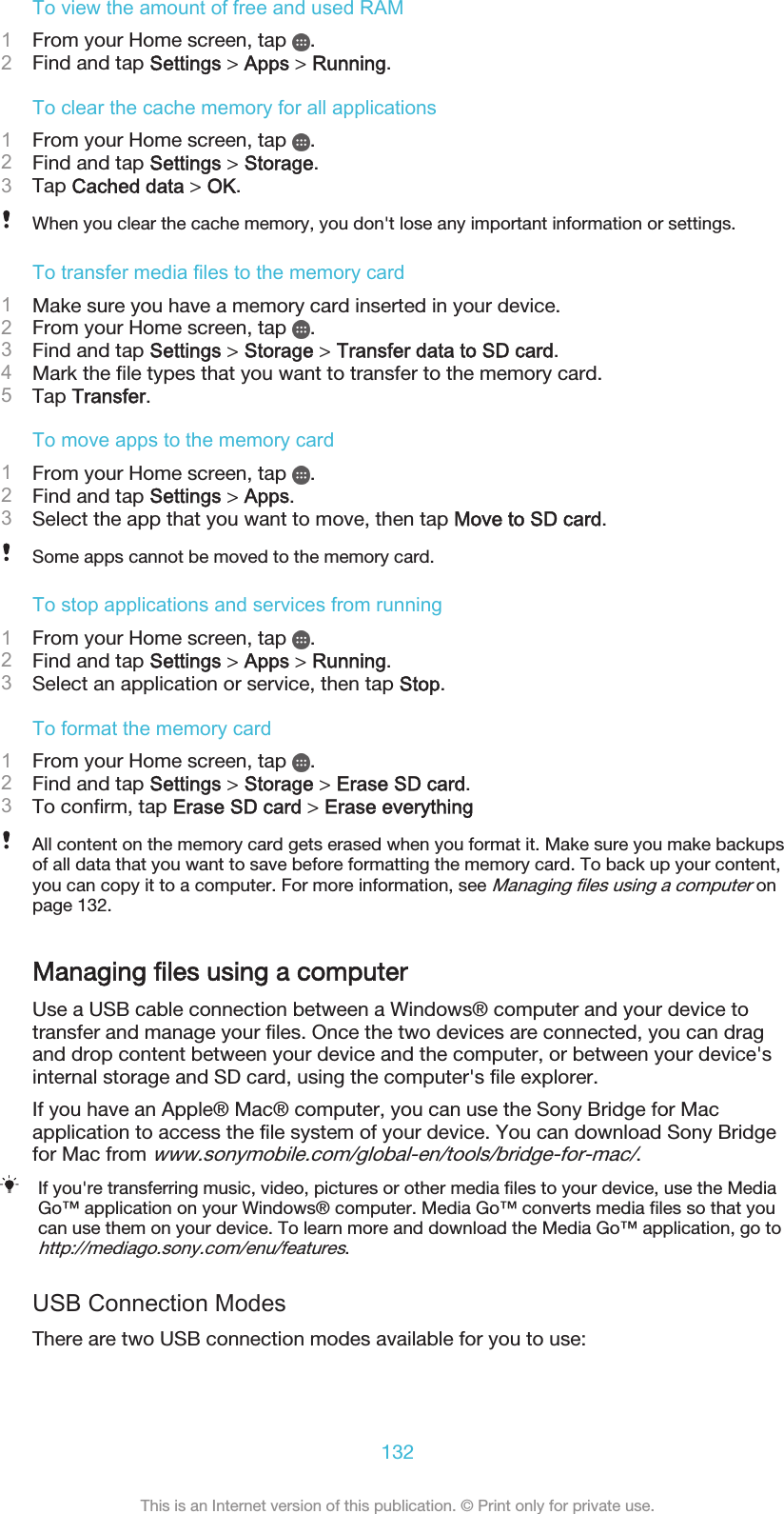 To view the amount of free and used RAM1From your Home screen, tap  .2Find and tap Settings &gt; Apps &gt; Running.To clear the cache memory for all applications1From your Home screen, tap  .2Find and tap Settings &gt; Storage.3Tap Cached data &gt; OK.When you clear the cache memory, you don&apos;t lose any important information or settings.To transfer media files to the memory card1Make sure you have a memory card inserted in your device.2From your Home screen, tap  .3Find and tap Settings &gt; Storage &gt; Transfer data to SD card.4Mark the file types that you want to transfer to the memory card.5Tap Transfer.To move apps to the memory card1From your Home screen, tap  .2Find and tap Settings &gt; Apps.3Select the app that you want to move, then tap Move to SD card.Some apps cannot be moved to the memory card.To stop applications and services from running1From your Home screen, tap  .2Find and tap Settings &gt; Apps &gt; Running.3Select an application or service, then tap Stop.To format the memory card1From your Home screen, tap  .2Find and tap Settings &gt; Storage &gt; Erase SD card.3To confirm, tap Erase SD card &gt; Erase everythingAll content on the memory card gets erased when you format it. Make sure you make backupsof all data that you want to save before formatting the memory card. To back up your content,you can copy it to a computer. For more information, see Managing files using a computer onpage 132.Managing files using a computerUse a USB cable connection between a Windows® computer and your device totransfer and manage your files. Once the two devices are connected, you can dragand drop content between your device and the computer, or between your device&apos;sinternal storage and SD card, using the computer&apos;s file explorer.If you have an Apple® Mac® computer, you can use the Sony Bridge for Macapplication to access the file system of your device. You can download Sony Bridgefor Mac from www.sonymobile.com/global-en/tools/bridge-for-mac/.If you&apos;re transferring music, video, pictures or other media files to your device, use the MediaGo™ application on your Windows® computer. Media Go™ converts media files so that youcan use them on your device. To learn more and download the Media Go™ application, go tohttp://mediago.sony.com/enu/features.USB Connection ModesThere are two USB connection modes available for you to use:132This is an Internet version of this publication. © Print only for private use.