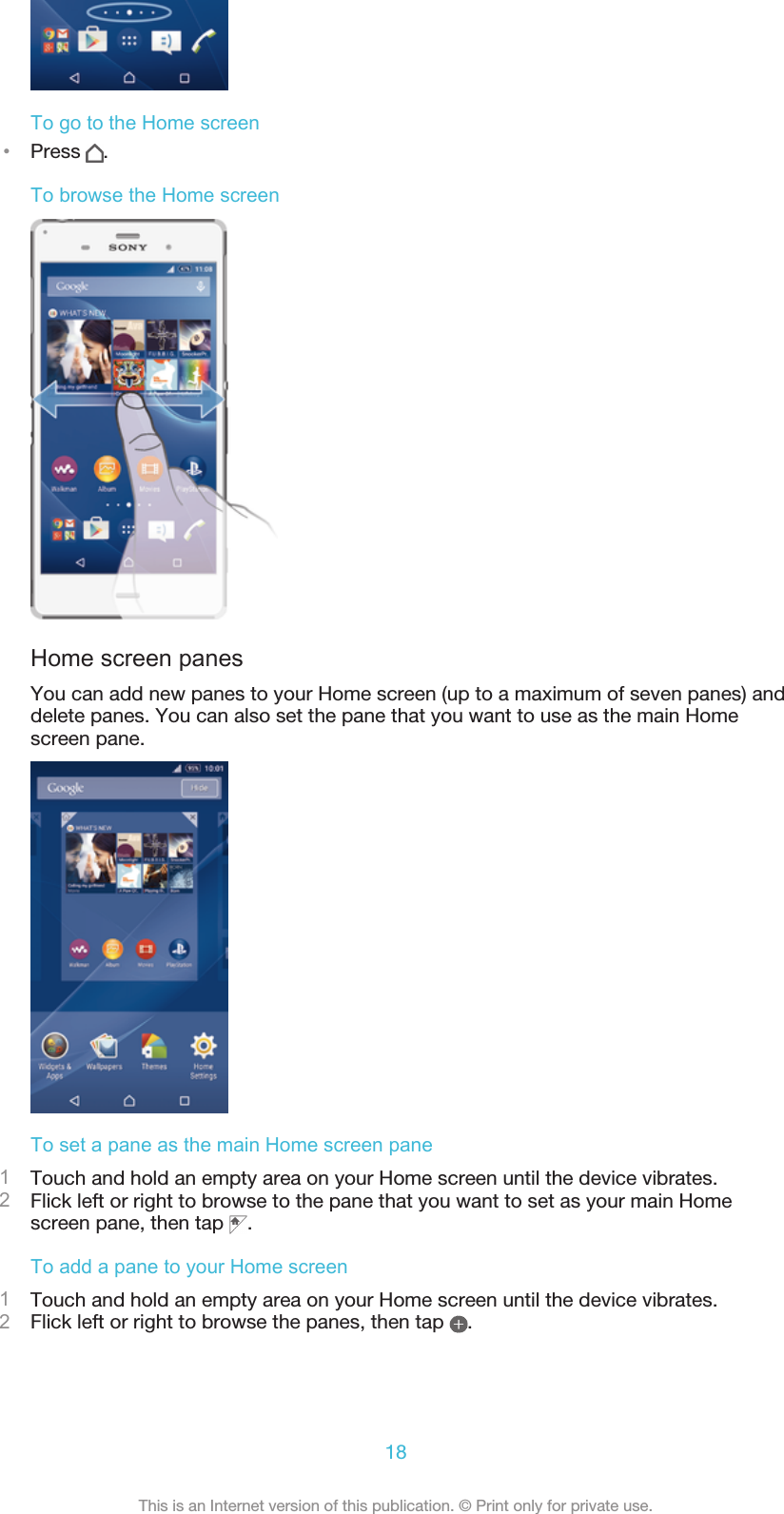 To go to the Home screen•Press  .To browse the Home screenHome screen panesYou can add new panes to your Home screen (up to a maximum of seven panes) anddelete panes. You can also set the pane that you want to use as the main Homescreen pane.To set a pane as the main Home screen pane1Touch and hold an empty area on your Home screen until the device vibrates.2Flick left or right to browse to the pane that you want to set as your main Homescreen pane, then tap  .To add a pane to your Home screen1Touch and hold an empty area on your Home screen until the device vibrates.2Flick left or right to browse the panes, then tap  .18This is an Internet version of this publication. © Print only for private use.