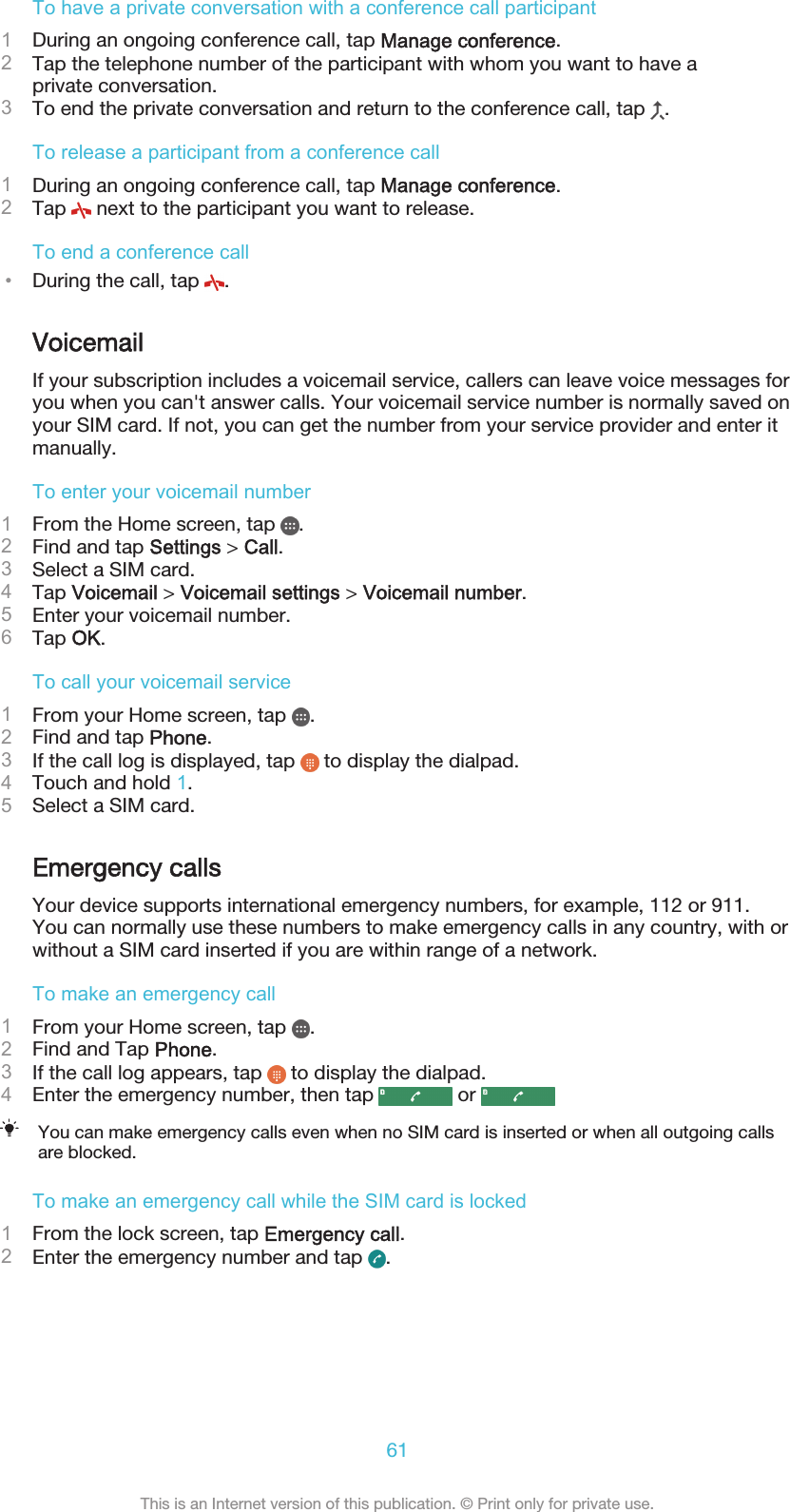 To have a private conversation with a conference call participant1During an ongoing conference call, tap Manage conference.2Tap the telephone number of the participant with whom you want to have aprivate conversation.3To end the private conversation and return to the conference call, tap  .To release a participant from a conference call1During an ongoing conference call, tap Manage conference.2Tap   next to the participant you want to release.To end a conference call•During the call, tap  .VoicemailIf your subscription includes a voicemail service, callers can leave voice messages foryou when you can&apos;t answer calls. Your voicemail service number is normally saved onyour SIM card. If not, you can get the number from your service provider and enter itmanually.To enter your voicemail number1From the Home screen, tap  .2Find and tap Settings &gt; Call.3Select a SIM card.4Tap Voicemail &gt; Voicemail settings &gt; Voicemail number.5Enter your voicemail number.6Tap OK.To call your voicemail service1From your Home screen, tap  .2Find and tap Phone.3If the call log is displayed, tap   to display the dialpad.4Touch and hold 1.5Select a SIM card.Emergency callsYour device supports international emergency numbers, for example, 112 or 911.You can normally use these numbers to make emergency calls in any country, with orwithout a SIM card inserted if you are within range of a network.To make an emergency call1From your Home screen, tap  .2Find and Tap Phone.3If the call log appears, tap   to display the dialpad.4Enter the emergency number, then tap   or You can make emergency calls even when no SIM card is inserted or when all outgoing callsare blocked.To make an emergency call while the SIM card is locked1From the lock screen, tap Emergency call.2Enter the emergency number and tap  .61This is an Internet version of this publication. © Print only for private use.
