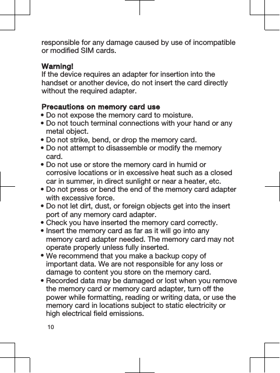 responsible for any damage caused by use of incompatibleor modified SIM cards.Warning!If the device requires an adapter for insertion into thehandset or another device, do not insert the card directlywithout the required adapter.Precautions on memory card use•Do not expose the memory card to moisture.•Do not touch terminal connections with your hand or anymetal object.•Do not strike, bend, or drop the memory card.•Do not attempt to disassemble or modify the memorycard.•Do not use or store the memory card in humid orcorrosive locations or in excessive heat such as a closedcar in summer, in direct sunlight or near a heater, etc.•Do not press or bend the end of the memory card adapterwith excessive force.•Do not let dirt, dust, or foreign objects get into the insertport of any memory card adapter.•Check you have inserted the memory card correctly.•Insert the memory card as far as it will go into anymemory card adapter needed. The memory card may notoperate properly unless fully inserted.•We recommend that you make a backup copy ofimportant data. We are not responsible for any loss ordamage to content you store on the memory card.•Recorded data may be damaged or lost when you removethe memory card or memory card adapter, turn off thepower while formatting, reading or writing data, or use thememory card in locations subject to static electricity orhigh electrical field emissions.10