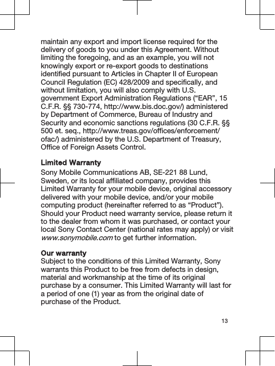 maintain any export and import license required for thedelivery of goods to you under this Agreement. Withoutlimiting the foregoing, and as an example, you will notknowingly export or re-export goods to destinationsidentified pursuant to Articles in Chapter II of EuropeanCouncil Regulation (EC) 428/2009 and specifically, andwithout limitation, you will also comply with U.S.government Export Administration Regulations (“EAR”, 15C.F.R. §§ 730-774, http://www.bis.doc.gov/) administeredby Department of Commerce, Bureau of Industry andSecurity and economic sanctions regulations (30 C.F.R. §§500 et. seq., http://www.treas.gov/offices/enforcement/ofac/) administered by the U.S. Department of Treasury,Office of Foreign Assets Control.Limited WarrantySony Mobile Communications AB, SE-221 88 Lund,Sweden, or its local affiliated company, provides thisLimited Warranty for your mobile device, original accessorydelivered with your mobile device, and/or your mobilecomputing product (hereinafter referred to as “Product”).Should your Product need warranty service, please return itto the dealer from whom it was purchased, or contact yourlocal Sony Contact Center (national rates may apply) or visitwww.sonymobile.com to get further information.Our warrantySubject to the conditions of this Limited Warranty, Sonywarrants this Product to be free from defects in design,material and workmanship at the time of its originalpurchase by a consumer. This Limited Warranty will last fora period of one (1) year as from the original date ofpurchase of the Product.13