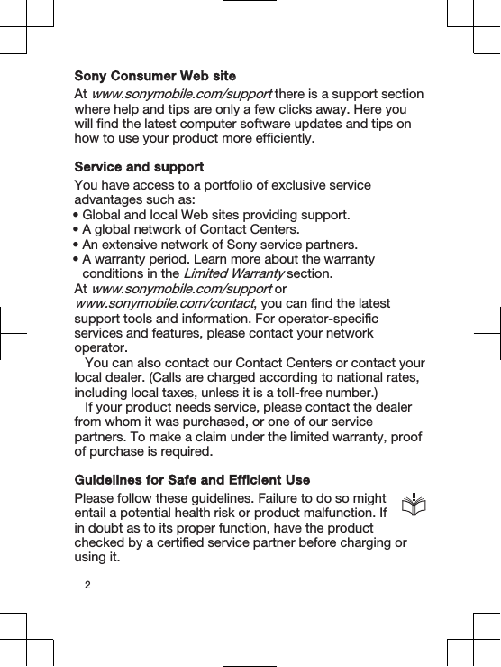 Sony Consumer Web siteAt www.sonymobile.com/support there is a support sectionwhere help and tips are only a few clicks away. Here youwill find the latest computer software updates and tips onhow to use your product more efficiently.Service and supportYou have access to a portfolio of exclusive serviceadvantages such as:•Global and local Web sites providing support.•A global network of Contact Centers.•An extensive network of Sony service partners.•A warranty period. Learn more about the warrantyconditions in the Limited Warranty section.At www.sonymobile.com/support orwww.sonymobile.com/contact, you can find the latestsupport tools and information. For operator-specificservices and features, please contact your networkoperator.You can also contact our Contact Centers or contact yourlocal dealer. (Calls are charged according to national rates,including local taxes, unless it is a toll-free number.)If your product needs service, please contact the dealerfrom whom it was purchased, or one of our servicepartners. To make a claim under the limited warranty, proofof purchase is required.Guidelines for Safe and Efficient UsePlease follow these guidelines. Failure to do so mightentail a potential health risk or product malfunction. Ifin doubt as to its proper function, have the productchecked by a certified service partner before charging orusing it.2