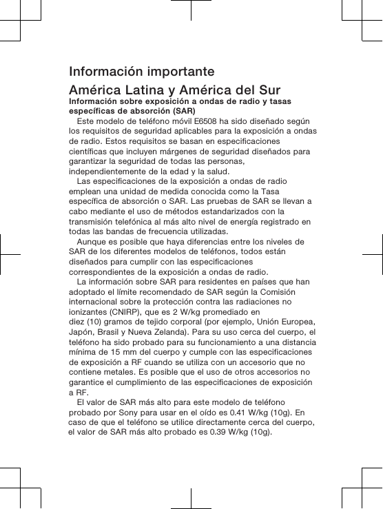 Información importanteAmérica Latina y América del SurInformación sobre exposición a ondas de radio y tasasespecíficas de absorción (SAR)Este modelo de teléfono móvil E6508 ha sido diseñado segúnlos requisitos de seguridad aplicables para la exposición a ondasde radio. Estos requisitos se basan en especificacionescientíficas que incluyen márgenes de seguridad diseñados paragarantizar la seguridad de todas las personas,independientemente de la edad y la salud.Las especificaciones de la exposición a ondas de radioemplean una unidad de medida conocida como la Tasaespecífica de absorción o SAR. Las pruebas de SAR se llevan acabo mediante el uso de métodos estandarizados con latransmisión telefónica al más alto nivel de energía registrado entodas las bandas de frecuencia utilizadas.Aunque es posible que haya diferencias entre los niveles deSAR de los diferentes modelos de teléfonos, todos estándiseñados para cumplir con las especificacionescorrespondientes de la exposición a ondas de radio.La información sobre SAR para residentes en países que hanadoptado el límite recomendado de SAR según la Comisióninternacional sobre la protección contra las radiaciones noionizantes (CNIRP), que es 2 W/kg promediado endiez (10) gramos de tejido corporal (por ejemplo, Unión Europea,Japón, Brasil y Nueva Zelanda). Para su uso cerca del cuerpo, elteléfono ha sido probado para su funcionamiento a una distanciamínima de 15 mm del cuerpo y cumple con las especificacionesde exposición a RF cuando se utiliza con un accesorio que nocontiene metales. Es posible que el uso de otros accesorios nogarantice el cumplimiento de las especificaciones de exposicióna RF.El valor de SAR más alto para este modelo de teléfonoprobado por Sony para usar en el oído es 0.41 W/kg (10g). Encaso de que el teléfono se utilice directamente cerca del cuerpo,el valor de SAR más alto probado es 0.39 W/kg (10g).