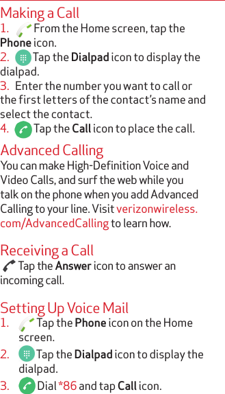 Making a Call1.     From the Home screen, tap the Phone icon.2.     Tap the Dialpad icon to display the dialpad. 3.   Enter the number you want to call or the first letters of the contact’s name and select the contact.4.     Tap the Call icon to place the call.Advanced CallingYou can make High-Definition Voice and Video Calls, and surf the web while you talk on the phone when you add Advanced Calling to your line. Visit verizonwireless.com/AdvancedCalling to learn how.Receiving a Call  Tap the Answer icon to answer an incoming call.Setting Up Voice Mail1.   Tap the Phone icon on the Home screen.2.   Tap the Dialpad icon to display the dialpad. 3.   Dial *86 and tap Call icon.