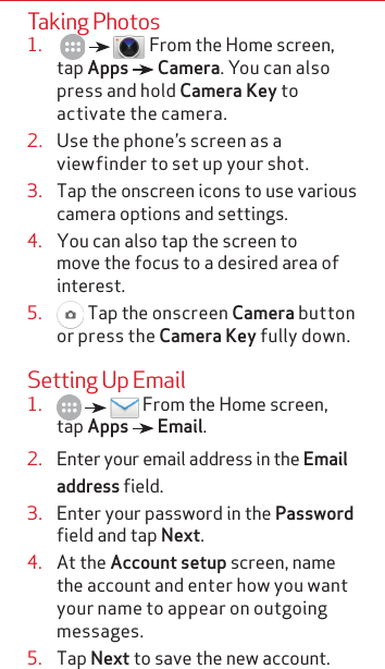 Taking Photos1.        From the Home screen, tap Apps   Camera. You can also press and hold Camera Key to activate the camera.2.  Use the phone’s screen as a viewfinder to set up your shot.3.  Tap the onscreen icons to use various camera options and settings.4.  You can also tap the screen to move the focus to a desired area of interest.5.   Tap the onscreen Camera button or press the Camera Key fully down. Setting Up Email1.       From the Home screen, tap Apps   Email.2.  Enter your email address in the Email address field.3.  Enter your password in the Password field and tap Next.4.  At the Account setup screen, name the account and enter how you want your name to appear on outgoing messages.5.  Tap Next to save the new account.