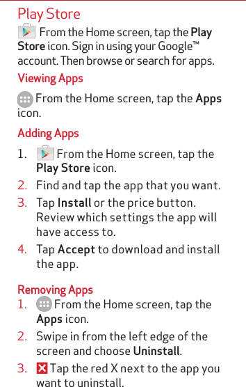 Play Store   From the Home screen, tap the Play Store icon. Sign in using your Google™ account. Then browse or search for apps.Viewing Apps From the Home screen, tap the Apps icon.Adding Apps1.   From the Home screen, tap the Play Store icon.2.  Find and tap the app that you want.3.  Tap Install or the price button. Review which settings the app will have access to. 4.  Tap Accept to download and install the app.Removing Apps1.   From the Home screen, tap the Apps icon.2.  Swipe in from the left edge of the screen and choose Uninstall.3.   Tap the red X next to the app you want to uninstall.   