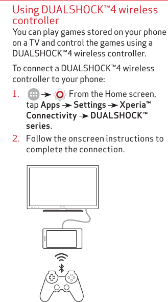 Using DUALSHOCK™4 wireless controllerYou can play games stored on your phone on a TV and control the games using a DUALSHOCK™4 wireless controller.To connect a DUALSHOCK™4 wireless controller to your phone:1.         From the Home screen, tap Apps   Settings   Xperia™ Connectivity   DUALSHOCK™ series.2.  Follow the onscreen instructions to complete the connection.       BRAVIA