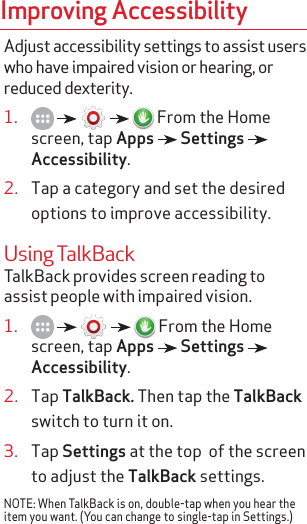 Improving AccessibilityAdjust accessibility settings to assist users who have impaired vision or hearing, or reduced dexterity.1.           From the Home screen, tap Apps   Settings   Accessibility.2.  Tap a category and set the desired options to improve accessibility.Using TalkBackTalkBack provides screen reading to assist people with impaired vision.1.           From the Home screen, tap Apps   Settings   Accessibility.2.  Tap TalkBack. Then tap the TalkBack switch to turn it on.3.  Tap Settings at the top  of the screen to adjust the TalkBack settings.NOTE: When TalkBack is on, double-tap when you hear the item you want. (You can change to single-tap in Settings.)