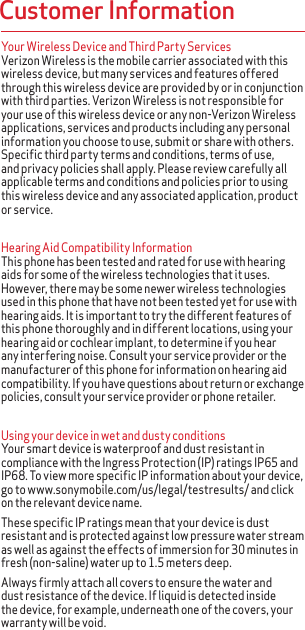 Your Wireless Device and Third Party Services Verizon Wireless is the mobile carrier associated with this wireless device, but many services and features offered through this wireless device are provided by or in conjunction with third parties. Verizon Wireless is not responsible for your use of this wireless device or any non-Verizon Wireless applications, services and products including any personal information you choose to use, submit or share with others. Specific third party terms and conditions, terms of use, and privacy policies shall apply. Please review carefully all applicable terms and conditions and policies prior to using this wireless device and any associated application, product or service.Hearing Aid Compatibility Information This phone has been tested and rated for use with hearing aids for some of the wireless technologies that it uses. However, there may be some newer wireless technologies used in this phone that have not been tested yet for use with hearing aids. It is important to try the different features of this phone thoroughly and in different locations, using your hearing aid or cochlear implant, to determine if you hear any interfering noise. Consult your service provider or the manufacturer of this phone for information on hearing aid compatibility. If you have questions about return or exchange policies, consult your service provider or phone retailer.Using your device in wet and dusty conditionsYour smart device is waterproof and dust resistant in compliance with the Ingress Protection (IP) ratings IP65 and IP68. To view more specific IP information about your device, go to www.sonymobile.com/us/legal/testresults/ and click on the relevant device name. These specific IP ratings mean that your device is dust resistant and is protected against low pressure water stream as well as against the effects of immersion for 30 minutes in fresh (non-saline) water up to 1.5 meters deep.Always firmly attach all covers to ensure the water and dust resistance of the device. If liquid is detected inside the device, for example, underneath one of the covers, your warranty will be void.Customer Information