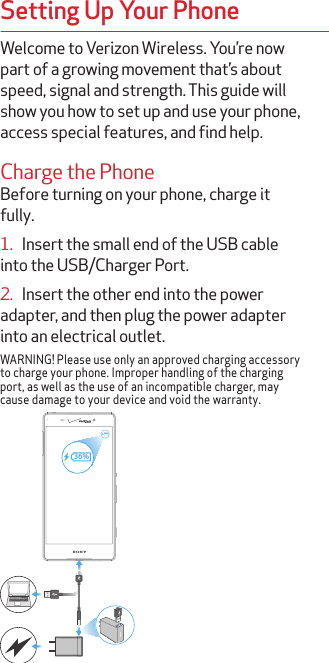 Welcome to Verizon Wireless. You’re now part of a growing movement that’s about speed, signal and strength. This guide will show you how to set up and use your phone, access special features, and find help.Charge the PhoneBefore turning on your phone, charge it fully.1.   Insert the small end of the USB cable into the USB/Charger Port.2.   Insert the other end into the power adapter, and then plug the power adapter into an electrical outlet.WARNING! Please use only an approved charging accessory to charge your phone. Improper handling of the charging port, as well as the use of an incompatible charger, may cause damage to your device and void the warranty.36%36%Setting Up Your Phone