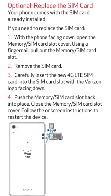 Optional: Replace the SIM CardYour phone comes with the SIM card already installed. If you need to replace the SIM card:1.   With the phone facing down, open the Memory/SIM card slot cover. Using a fingernail, pull out the Memory/SIM card slot.2.   Remove the SIM card.3.   Carefully insert the new 4G LTE SIM card into the SIM card slot with the Verizon logo facing down.4.   Push the Memory/SIM card slot back into place. Close the Memory/SIM card slot cover. Follow the onscreen instructions to restart the device.142 3