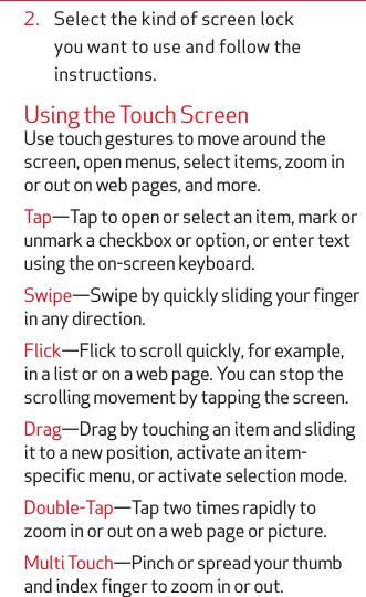 2.  Select the kind of screen lock you want to use and follow the instructions.Using the Touch ScreenUse touch gestures to move around the screen, open menus, select items, zoom in or out on web pages, and more.Tap—Tap to open or select an item, mark or unmark a checkbox or option, or enter text using the on-screen keyboard.Swipe—Swipe by quickly sliding your finger in any direction.Flick—Flick to scroll quickly, for example, in a list or on a web page. You can stop the scrolling movement by tapping the screen. Drag—Drag by touching an item and sliding it to a new position, activate an item-specific menu, or activate selection mode.Double-Tap—Tap two times rapidly to zoom in or out on a web page or picture.Multi Touch—Pinch or spread your thumb and index finger to zoom in or out.