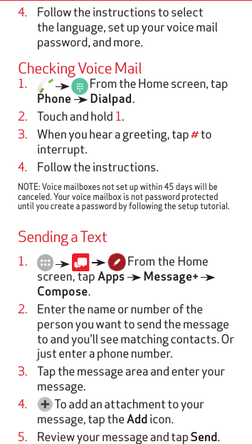 4.  Follow the instructions to select the language, set up your voice mail password, and more.Checking Voice Mail1.       From the Home screen, tap Phone   Dialpad.2.  Touch and hold 1.  3.  When you hear a greeting, tap # to interrupt.4.  Follow the instructions.NOTE: Voice mailboxes not set up within 45 days will be canceled. Your voice mailbox is not password protected until you create a password by following the setup tutorial. Sending a Text1.           From the Home screen, tap Apps   Message+   Compose.2.  Enter the name or number of the person you want to send the message to and you’ll see matching contacts. Or just enter a phone number.3.  Tap the message area and enter your message.4.   To add an attachment to your message, tap the Add icon.5.  Review your message and tap Send.