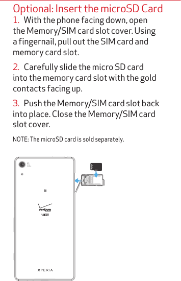 Optional: Insert the microSD Card1.   With the phone facing down, open the Memory/SIM card slot cover. Using a fingernail, pull out the SIM card and memory card slot. 2.   Carefully slide the micro SD card into the memory card slot with the gold contacts facing up. 3.   Push the Memory/SIM card slot back into place. Close the Memory/SIM card slot cover.NOTE: The microSD card is sold separately.