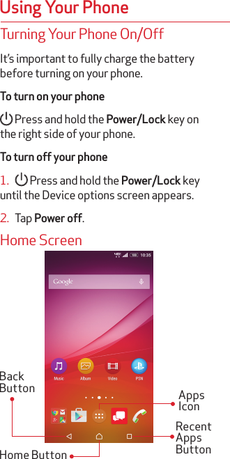 Using Your PhoneTurning Your Phone On/OffIt’s important to fully charge the battery before turning on your phone.To turn on your phone Press and hold the Power/Lock key on the right side of your phone.To turn off your phone1.     Press and hold the Power/Lock key until the Device options screen appears.2.   Tap Power off.Home ScreenRecent Apps ButtonBack ButtonHome ButtonApps Icon